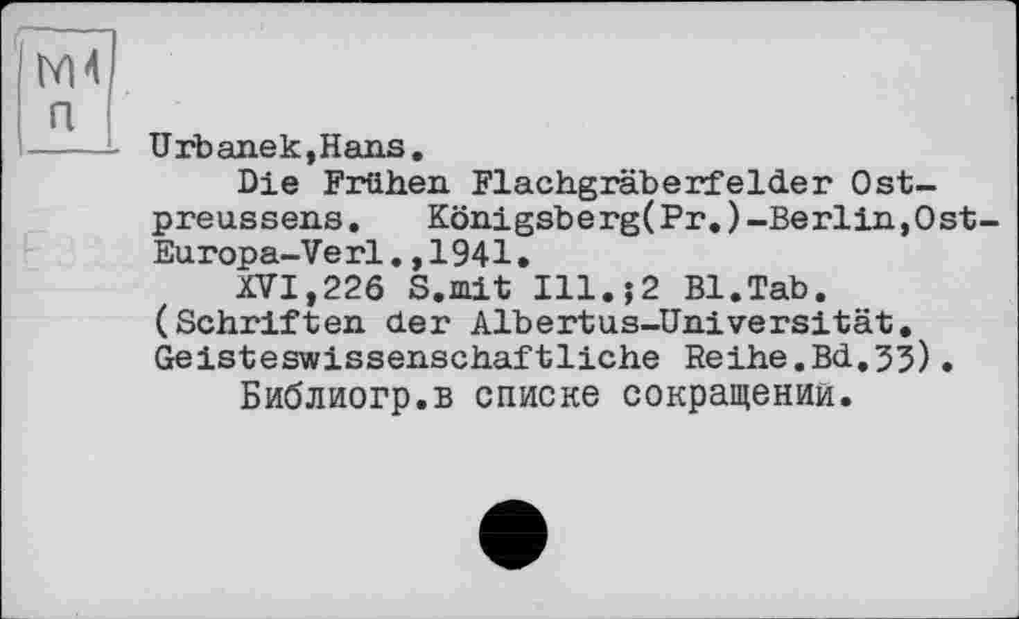 ﻿М4 п
Urbanek,Hans.
Die Frühen Flachgräberfelder Ostpreussens. Königsberg(Fr.)-Berlin,Ost-Europa-Verl.,1941.
XVI,226 S.mit I11.J2 Bl.Tab. (Schriften der Albertus-Universität. Geisteswissenschaftliche Reihe.Bd,33).
Библиогр.в списке сокращении.